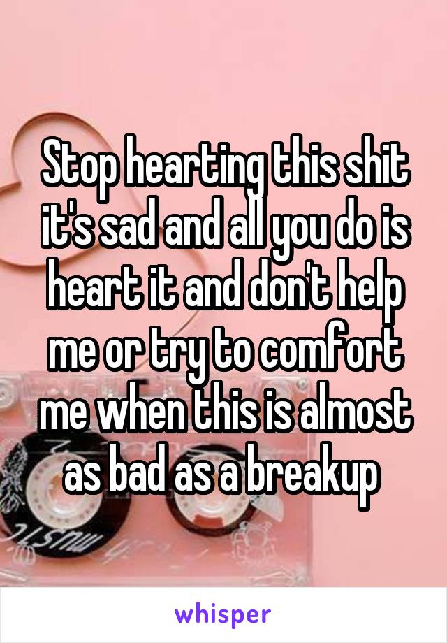 Stop hearting this shit it's sad and all you do is heart it and don't help me or try to comfort me when this is almost as bad as a breakup 