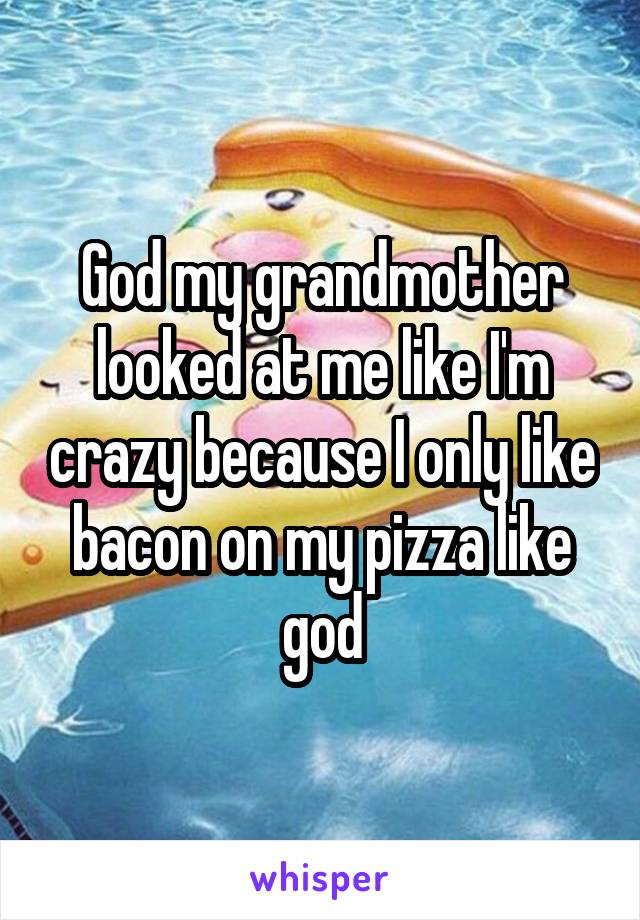 God my grandmother looked at me like I'm crazy because I only like bacon on my pizza like god