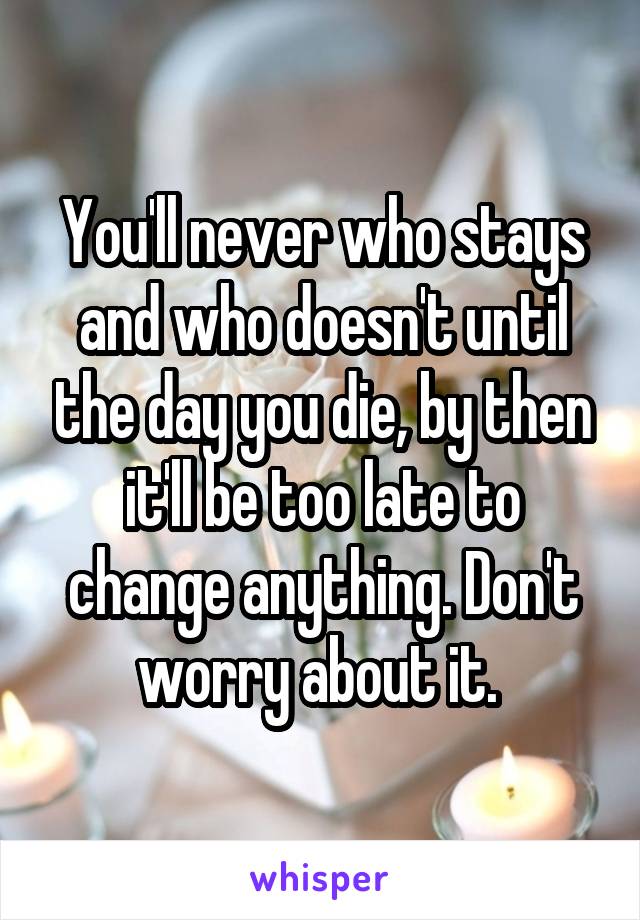 You'll never who stays and who doesn't until the day you die, by then it'll be too late to change anything. Don't worry about it. 