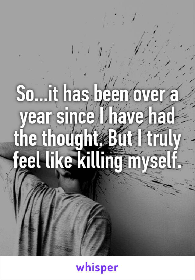 So...it has been over a year since I have had the thought. But I truly feel like killing myself. 