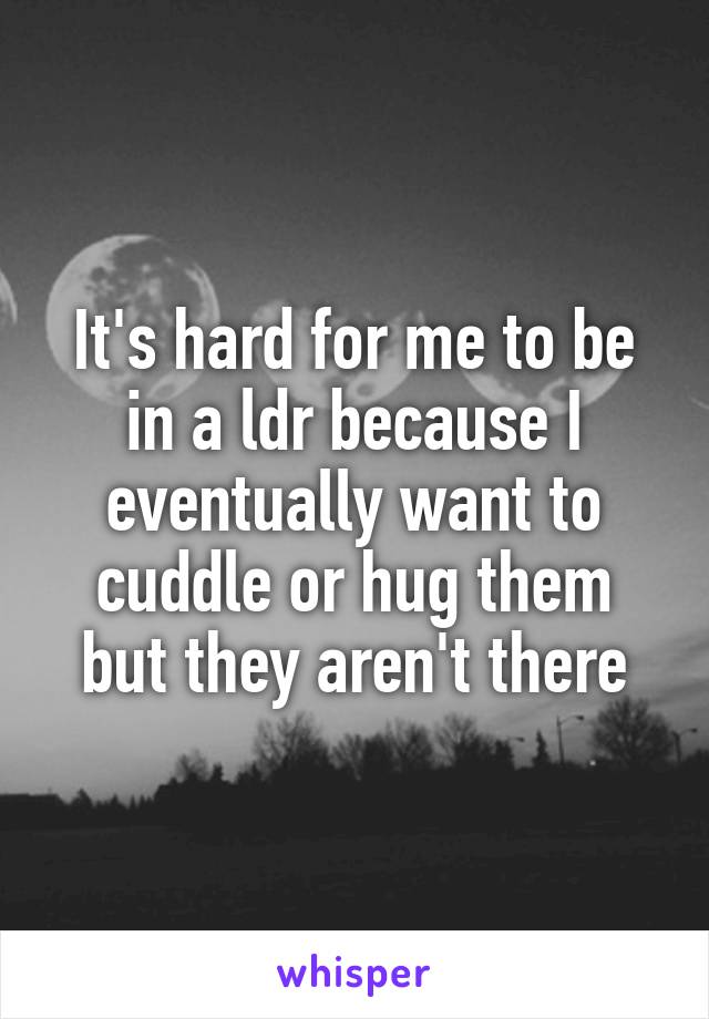 It's hard for me to be in a ldr because I eventually want to cuddle or hug them but they aren't there