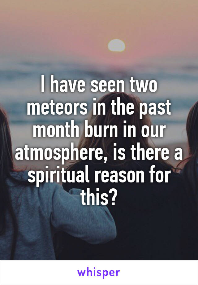 I have seen two meteors in the past month burn in our atmosphere, is there a spiritual reason for this?