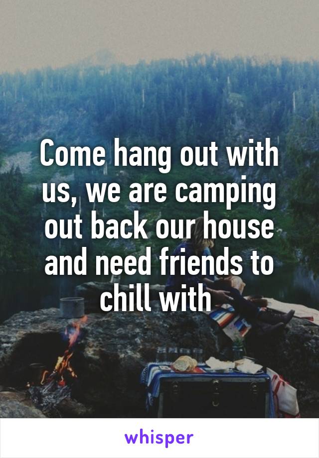 Come hang out with us, we are camping out back our house and need friends to chill with 