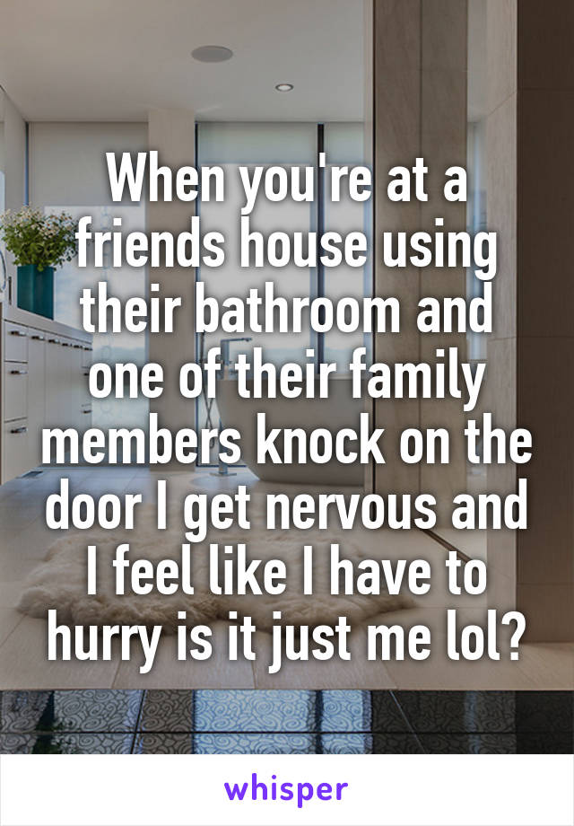 When you're at a friends house using their bathroom and one of their family members knock on the door I get nervous and I feel like I have to hurry is it just me lol?