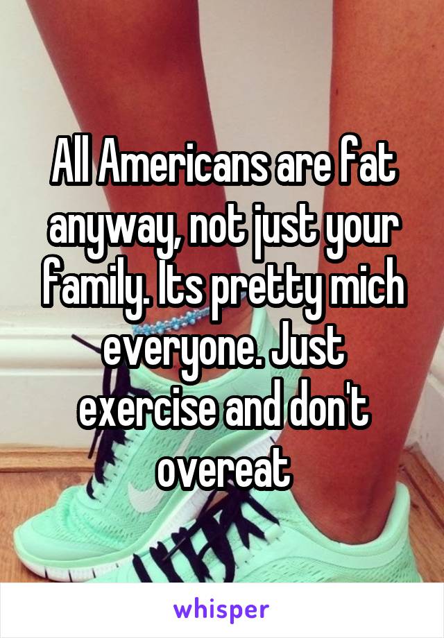 All Americans are fat anyway, not just your family. Its pretty mich everyone. Just exercise and don't overeat