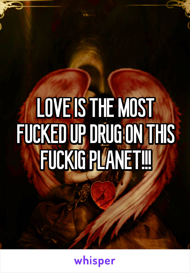 LOVE IS THE MOST FUCKED UP DRUG ON THIS FUCKIG PLANET!!!