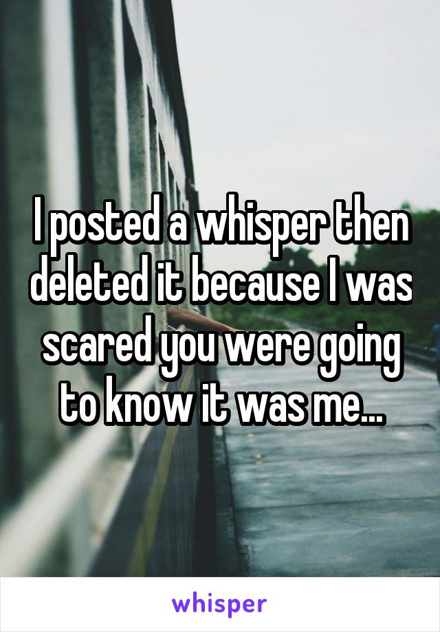 I posted a whisper then deleted it because I was scared you were going to know it was me...