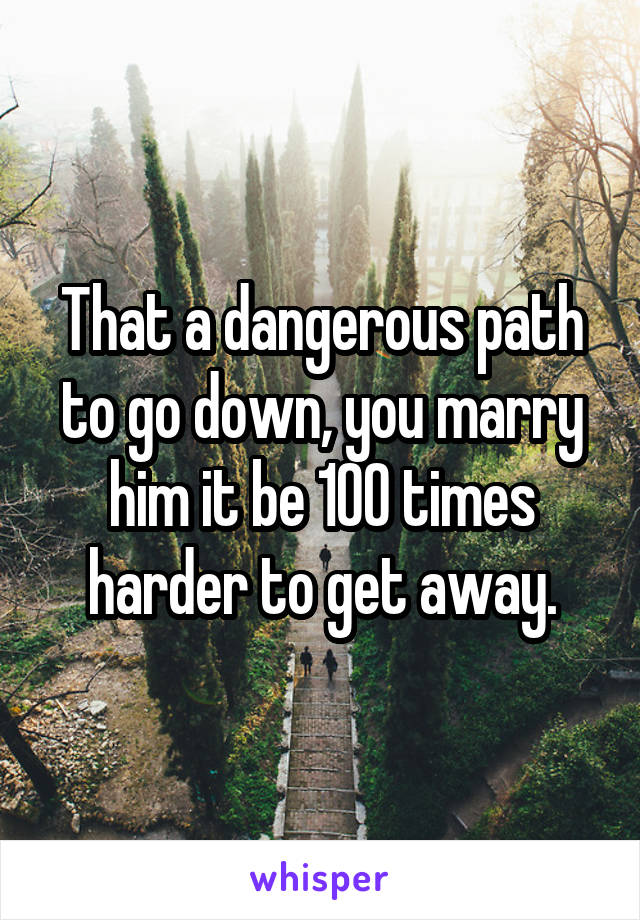 That a dangerous path to go down, you marry him it be 100 times harder to get away.