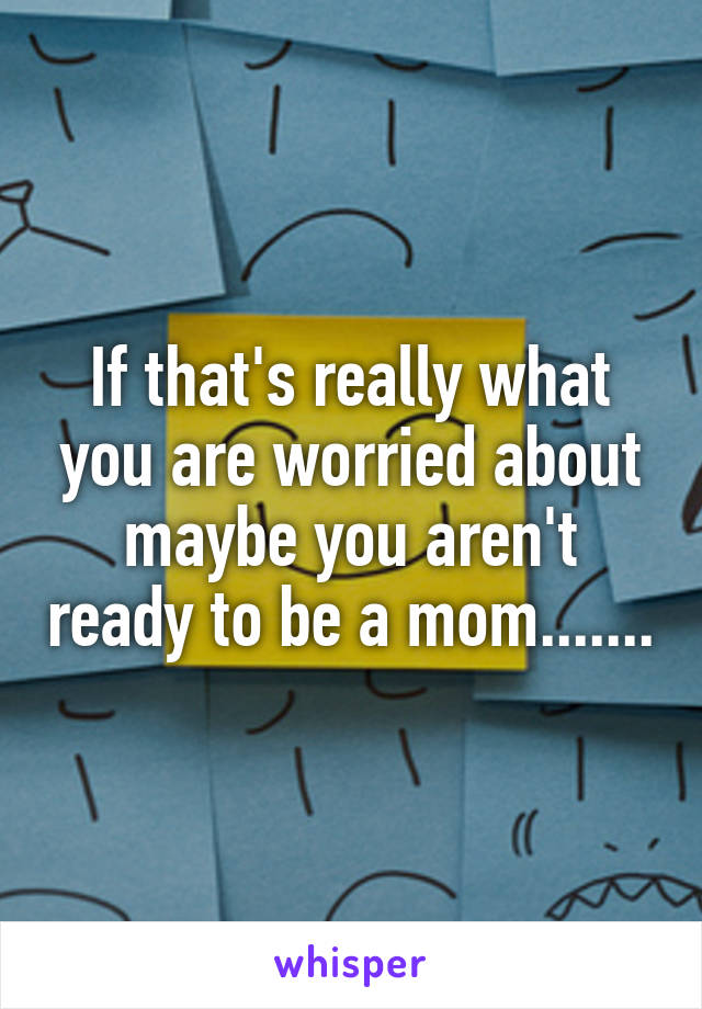 If that's really what you are worried about maybe you aren't ready to be a mom.......
