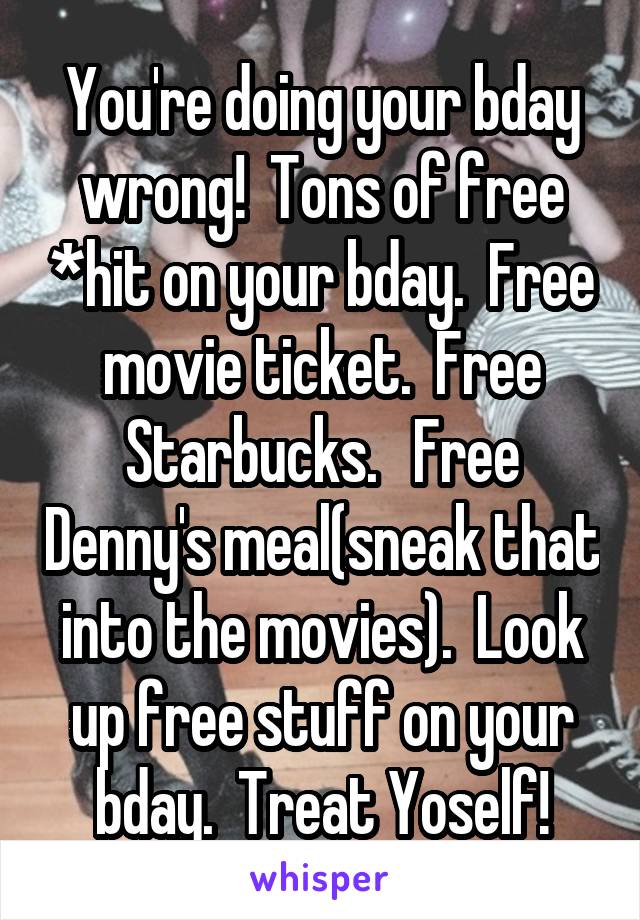 You're doing your bday wrong!  Tons of free *hit on your bday.  Free movie ticket.  Free Starbucks.   Free Denny's meal(sneak that into the movies).  Look up free stuff on your bday.  Treat Yoself!