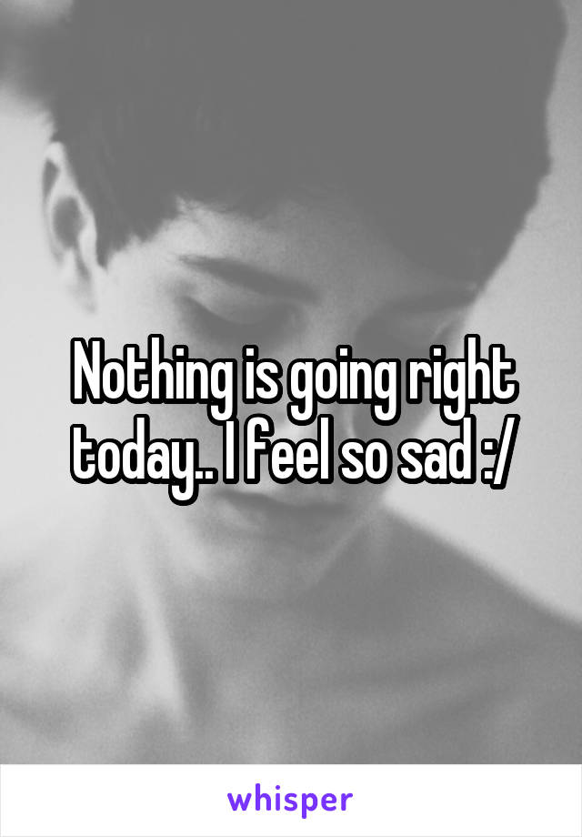 Nothing is going right today.. I feel so sad :/