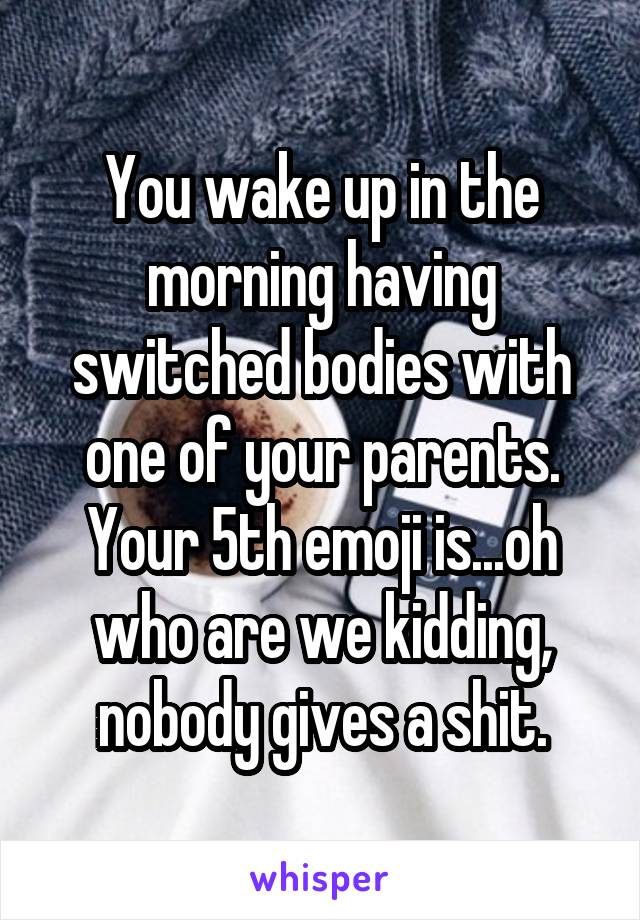 You wake up in the morning having switched bodies with one of your parents. Your 5th emoji is...oh who are we kidding, nobody gives a shit.