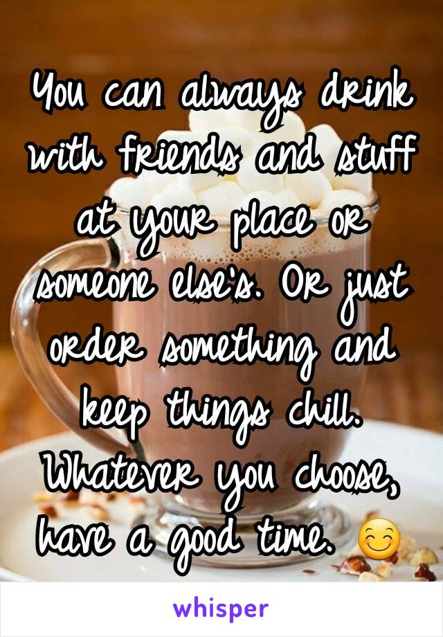 You can always drink  with friends and stuff at your place or someone else's. Or just order something and keep things chill. Whatever you choose, have a good time. 😊