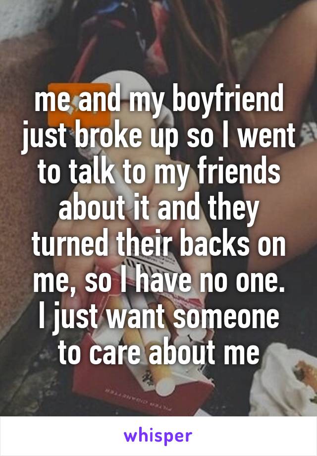 me and my boyfriend just broke up so I went to talk to my friends about it and they turned their backs on me, so I have no one.
I just want someone to care about me