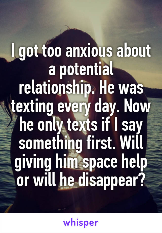 I got too anxious about a potential relationship. He was texting every day. Now he only texts if I say something first. Will giving him space help or will he disappear?