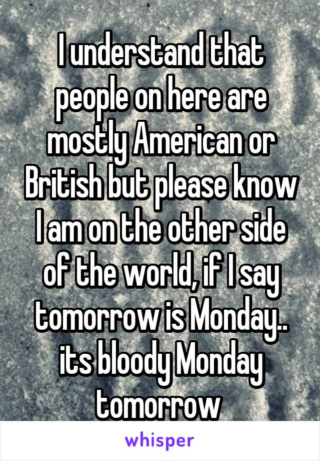 I understand that people on here are mostly American or British but please know I am on the other side of the world, if I say tomorrow is Monday.. its bloody Monday tomorrow 