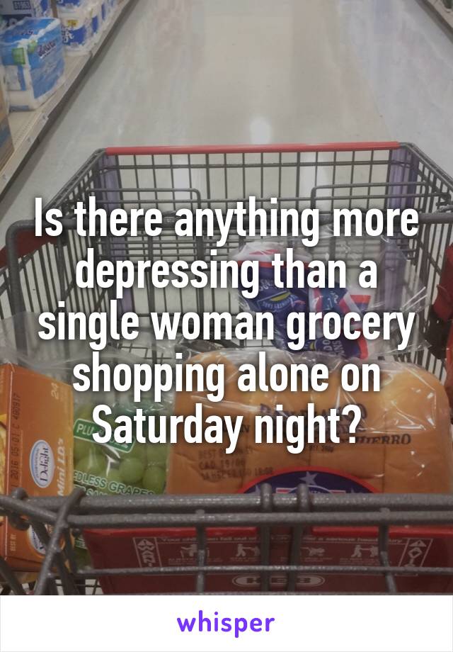 Is there anything more depressing than a single woman grocery shopping alone on Saturday night?