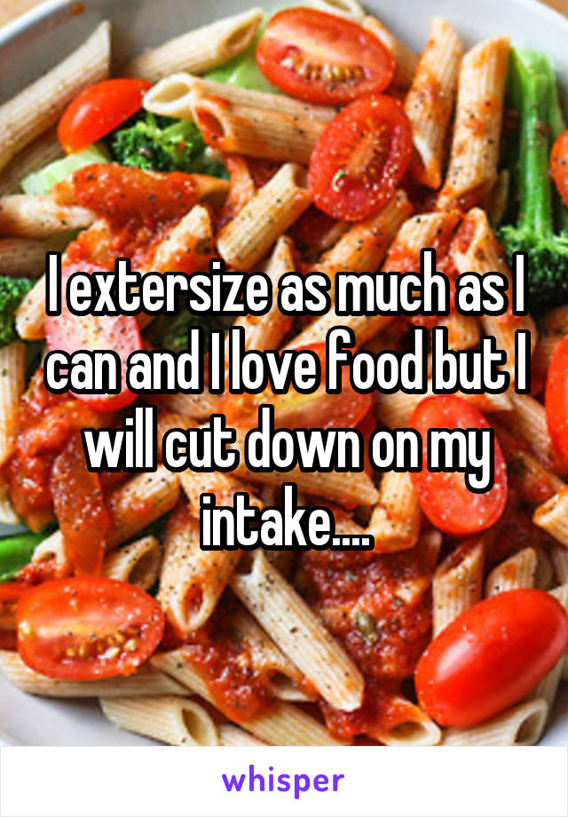 I extersize as much as I can and I love food but I will cut down on my intake....