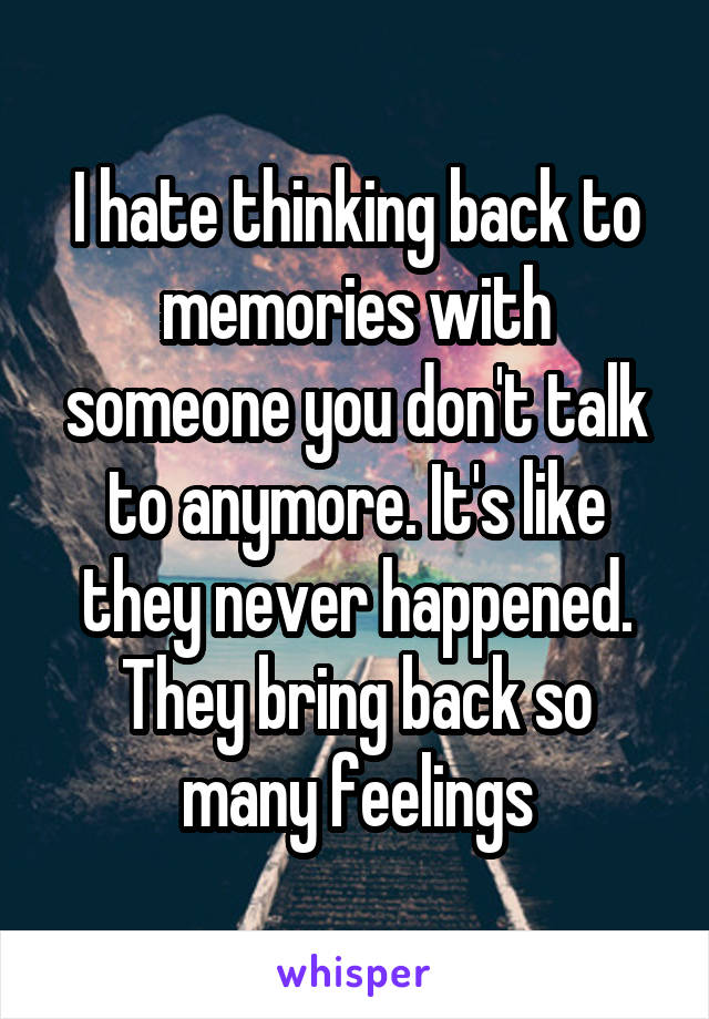 I hate thinking back to memories with someone you don't talk to anymore. It's like they never happened. They bring back so many feelings