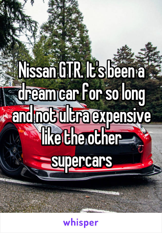 Nissan GTR. It's been a dream car for so long and not ultra expensive like the other supercars