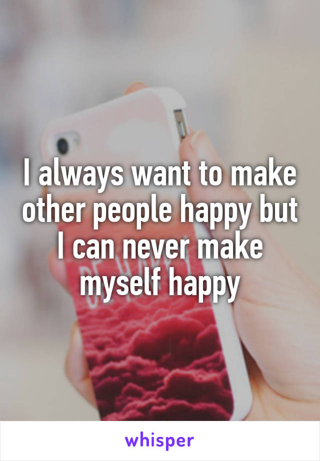 I always want to make other people happy but I can never make myself happy