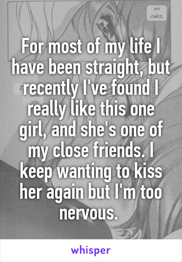 For most of my life I have been straight, but recently I've found I really like this one girl, and she's one of my close friends. I keep wanting to kiss her again but I'm too nervous. 