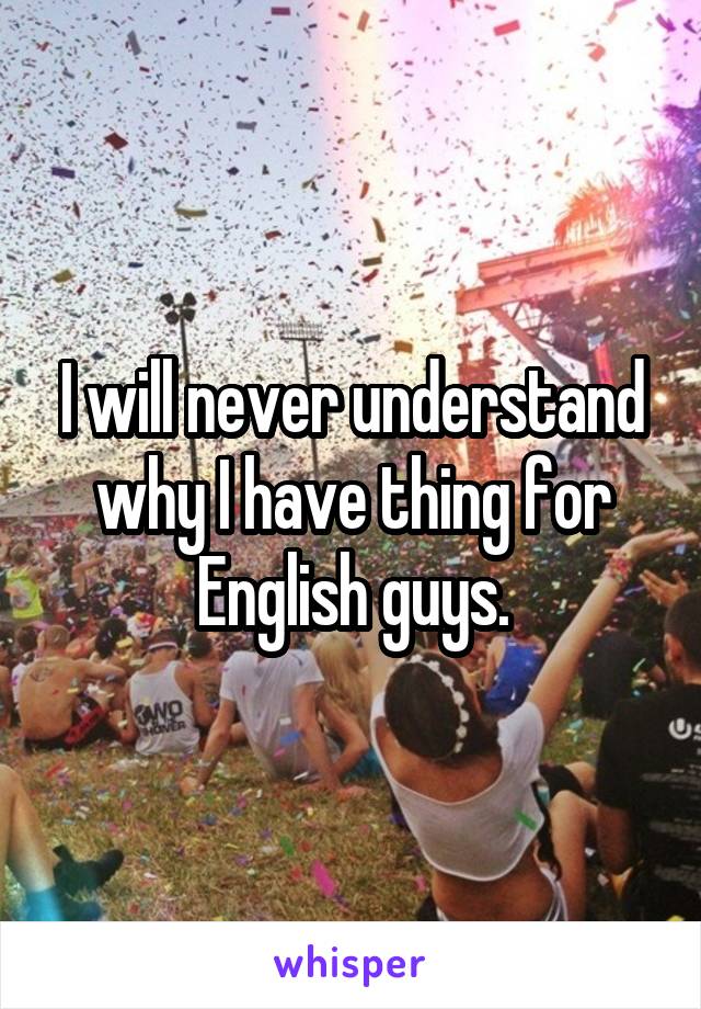 I will never understand why I have thing for English guys.