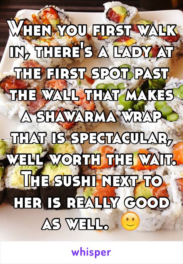 When you first walk in, there's a lady at the first spot past the wall that makes a shawarma wrap that is spectacular, well worth the wait.  The sushi next to her is really good as well.  🙂