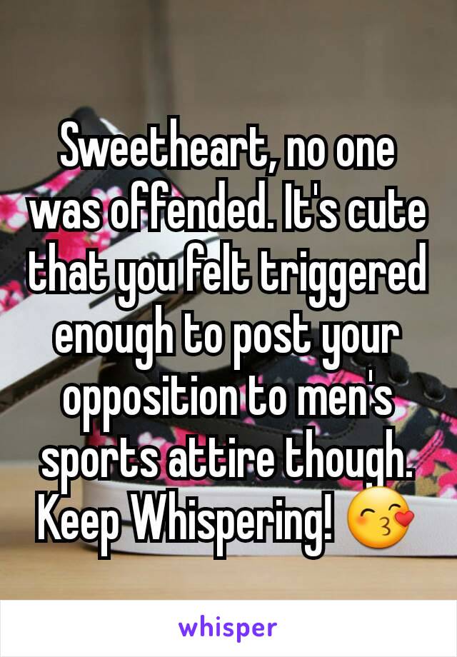 Sweetheart, no one was offended. It's cute that you felt triggered enough to post your opposition to men's sports attire though. Keep Whispering! 😙