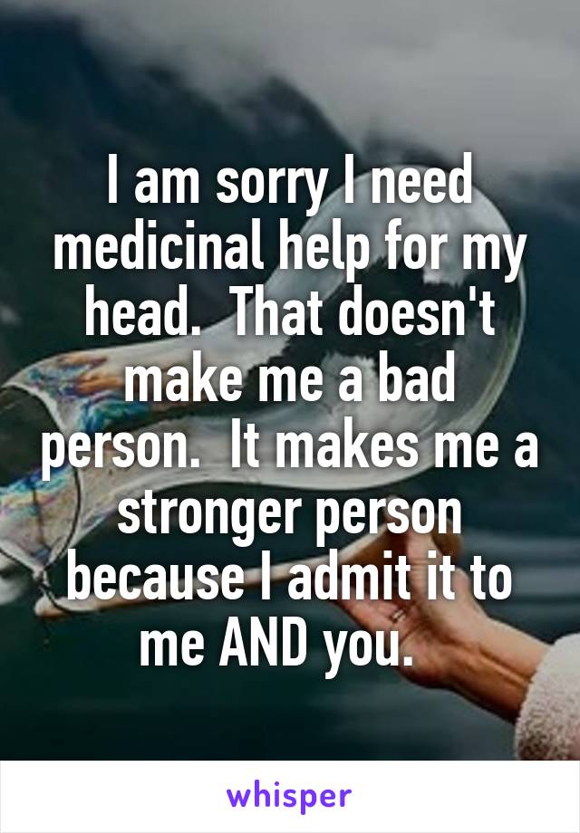 I am sorry I need medicinal help for my head.  That doesn't make me a bad person.  It makes me a stronger person because I admit it to me AND you.  