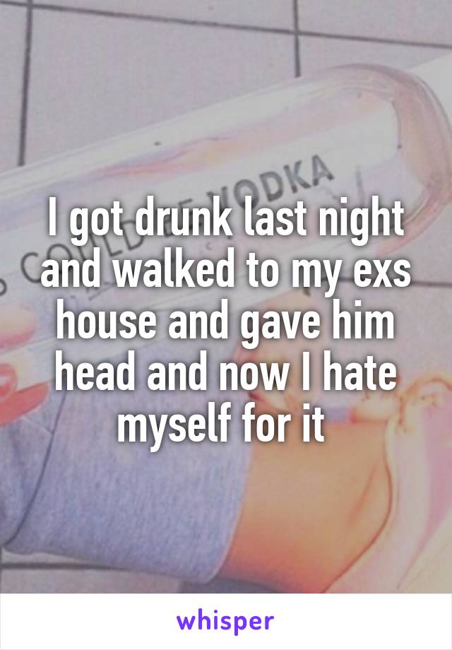 I got drunk last night and walked to my exs house and gave him head and now I hate myself for it 