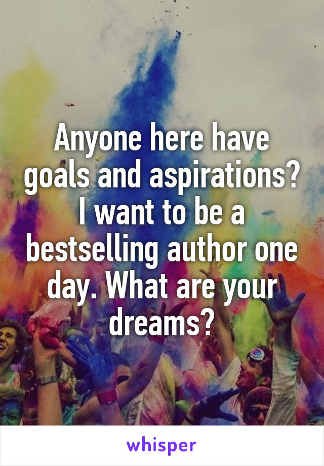 Anyone here have goals and aspirations? I want to be a bestselling author one day. What are your dreams?