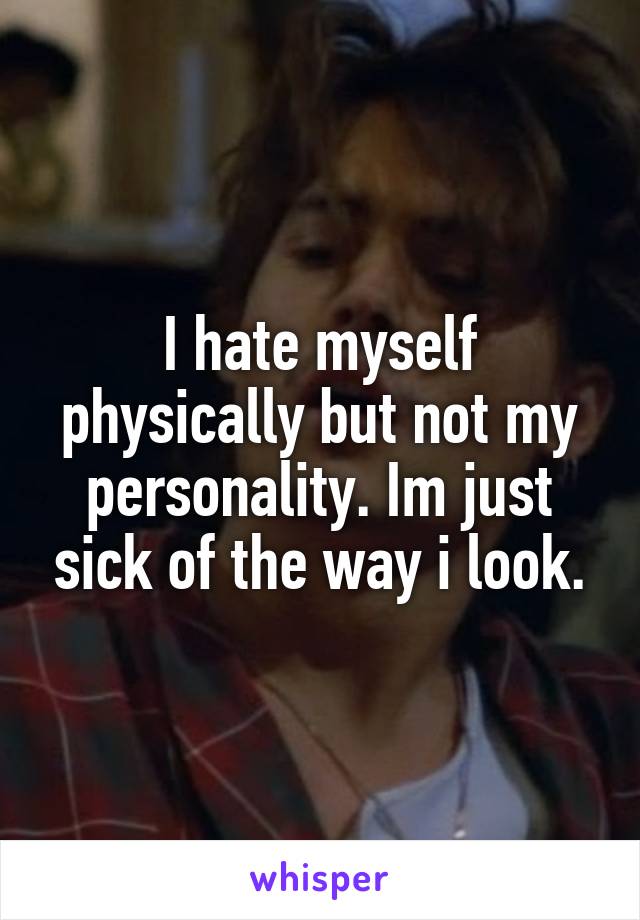 I hate myself physically but not my personality. Im just sick of the way i look.