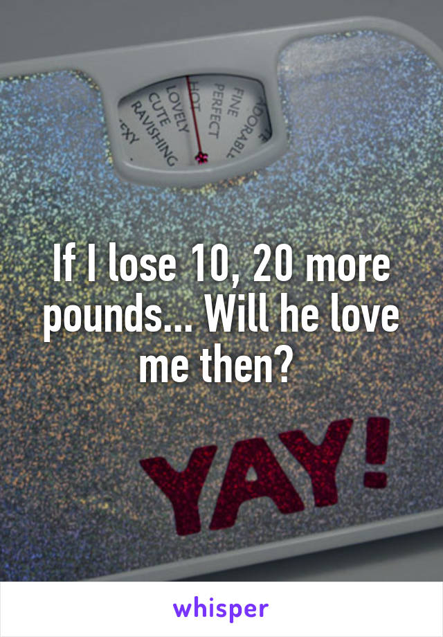 If I lose 10, 20 more pounds... Will he love me then? 