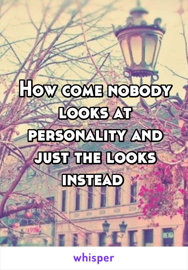 How come nobody looks at personality and just the looks instead 