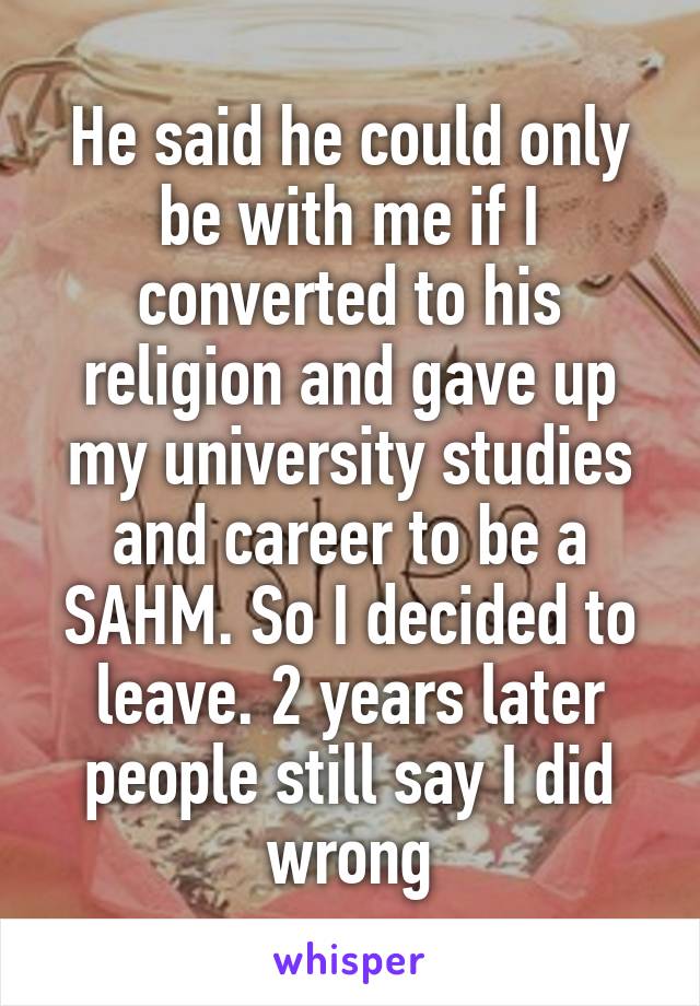 He said he could only be with me if I converted to his religion and gave up my university studies and career to be a SAHM. So I decided to leave. 2 years later people still say I did wrong