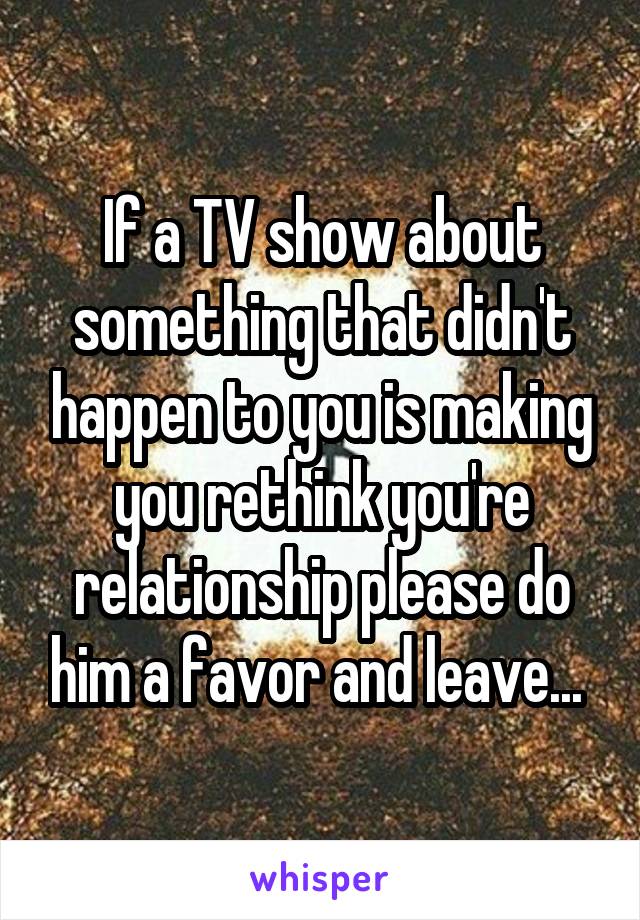 If a TV show about something that didn't happen to you is making you rethink you're relationship please do him a favor and leave... 