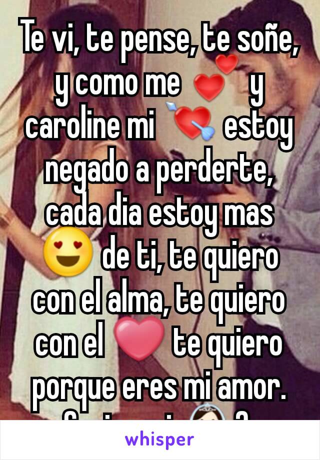 Te vi, te pense, te soñe, y como me 💕 y caroline mi 💘 estoy negado a perderte, cada dia estoy mas 😍 de ti, te quiero con el alma, te quiero con el ❤ te quiero porque eres mi amor. Serias mi 👰? 