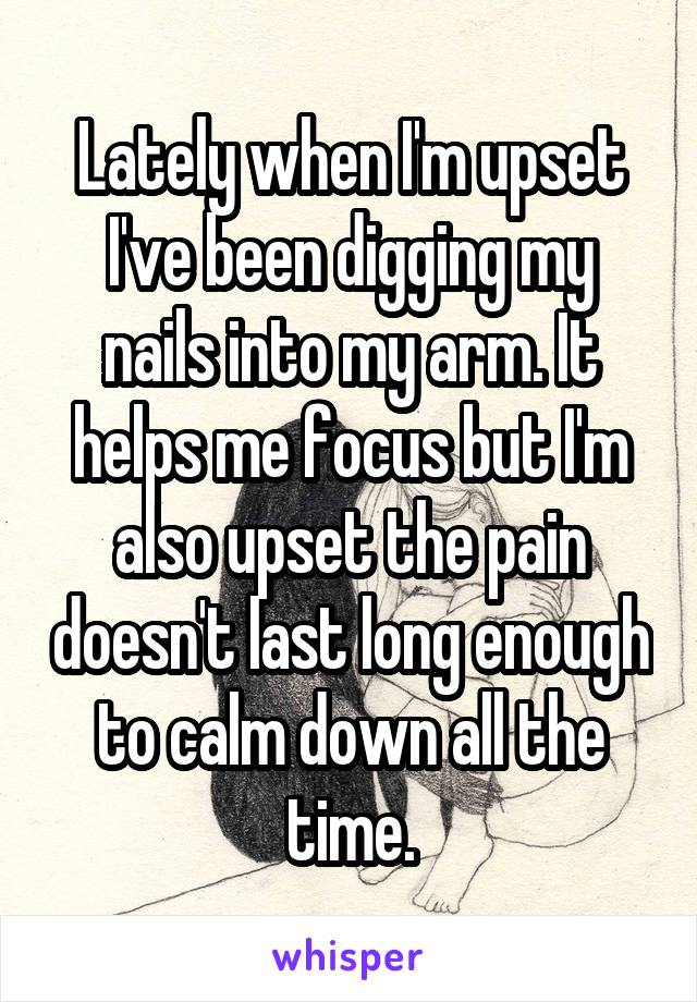 Lately when I'm upset I've been digging my nails into my arm. It helps me focus but I'm also upset the pain doesn't last long enough to calm down all the time.