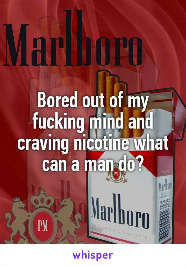 Bored out of my fucking mind and craving nicotine what can a man do?