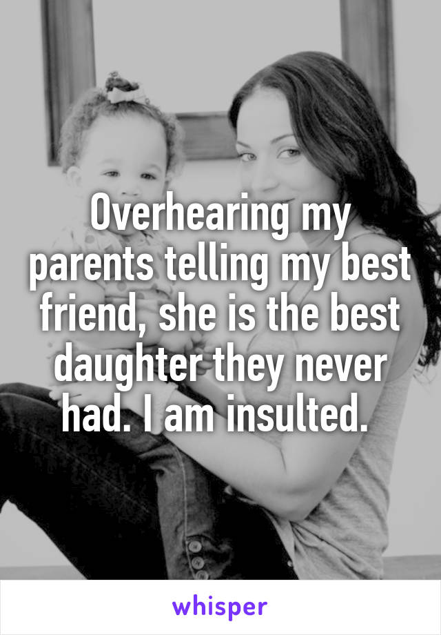 Overhearing my parents telling my best friend, she is the best daughter they never had. I am insulted. 