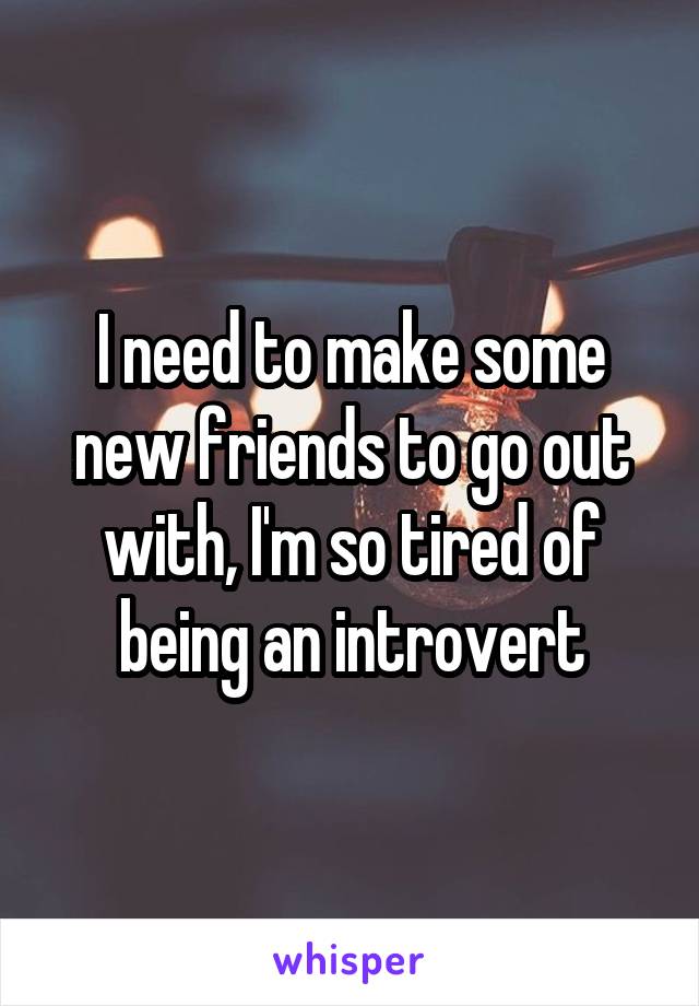 I need to make some new friends to go out with, I'm so tired of being an introvert