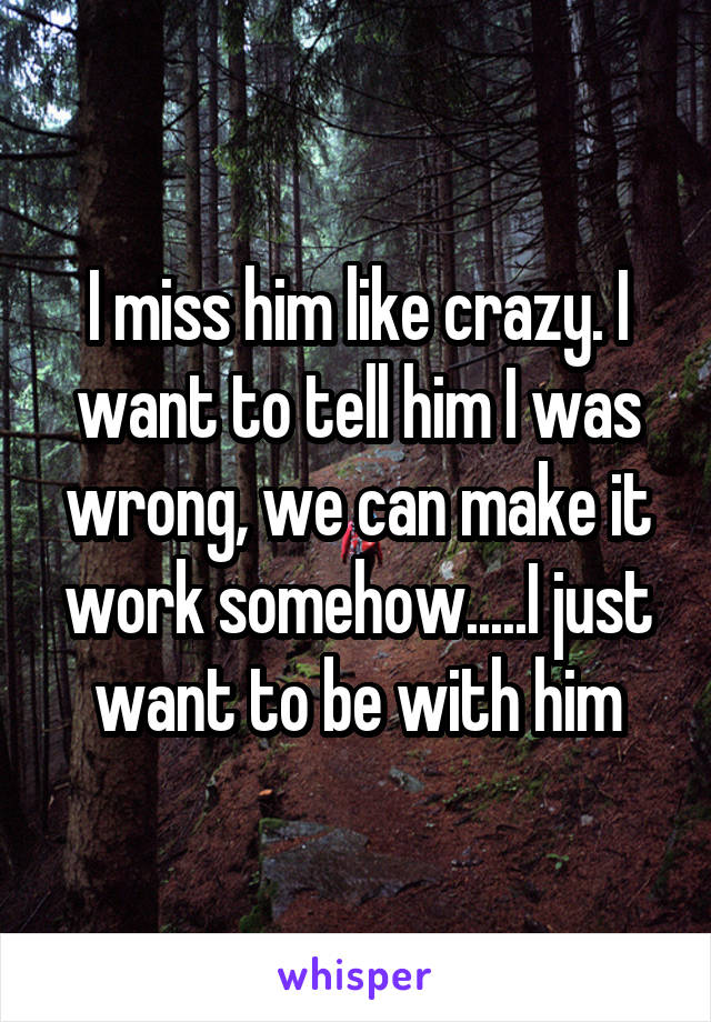 I miss him like crazy. I want to tell him I was wrong, we can make it work somehow.....I just want to be with him