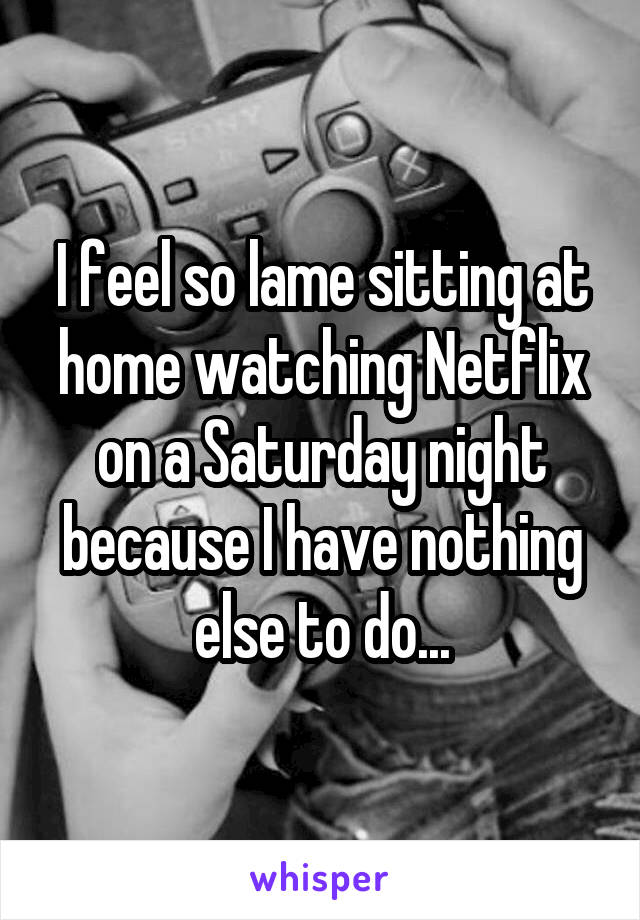 I feel so lame sitting at home watching Netflix on a Saturday night because I have nothing else to do...