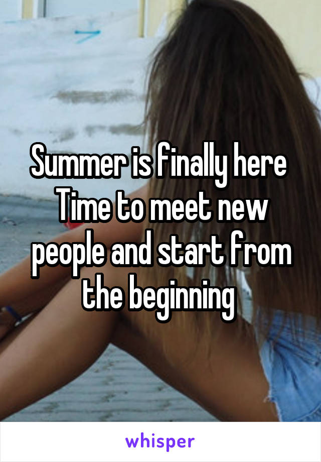 Summer is finally here 
Time to meet new people and start from the beginning 