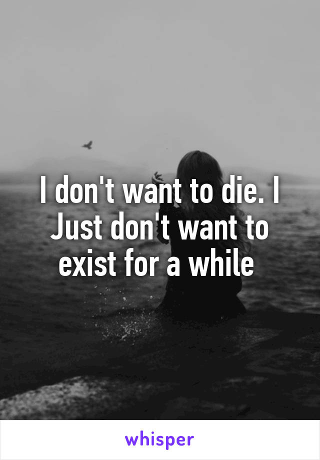 I don't want to die. I Just don't want to exist for a while 