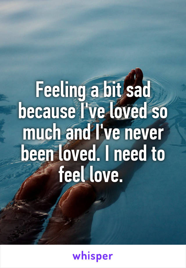 Feeling a bit sad because I've loved so much and I've never been loved. I need to feel love. 