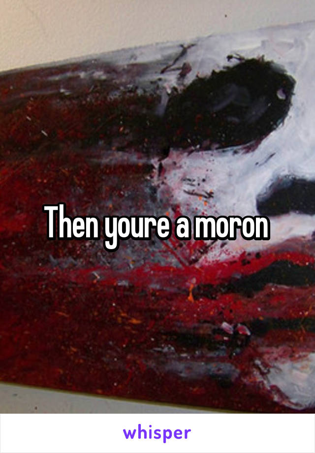 Then youre a moron 