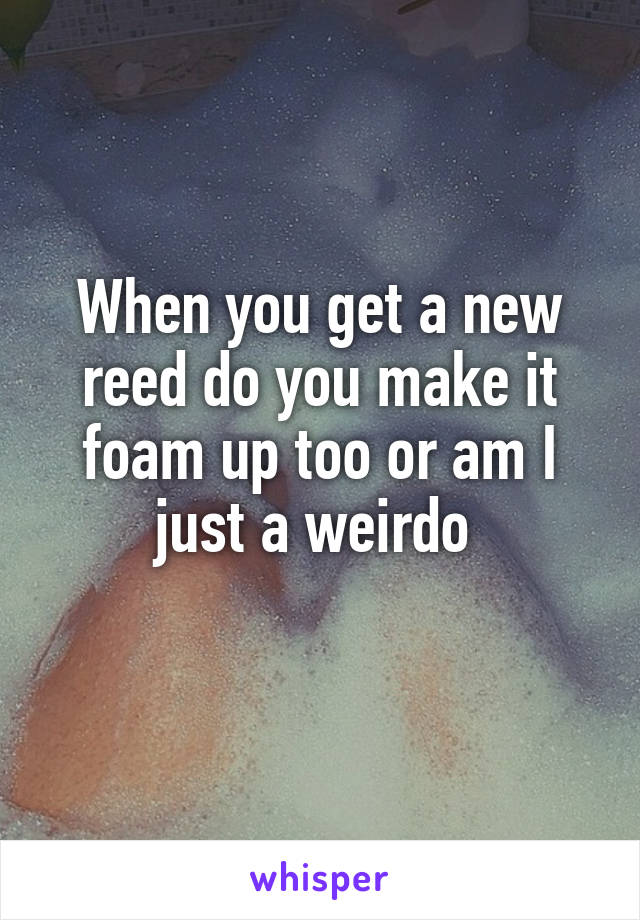 When you get a new reed do you make it foam up too or am I just a weirdo 
