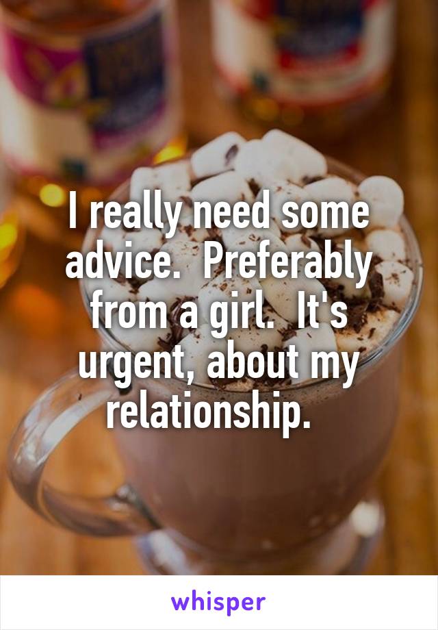 I really need some advice.  Preferably from a girl.  It's urgent, about my relationship.  